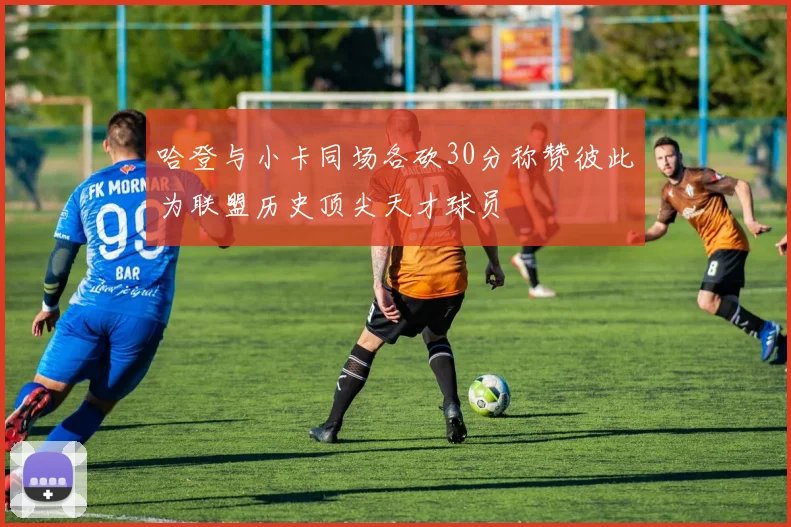 哈登与小卡同场各砍30分称赞彼此为联盟历史顶尖天才球员