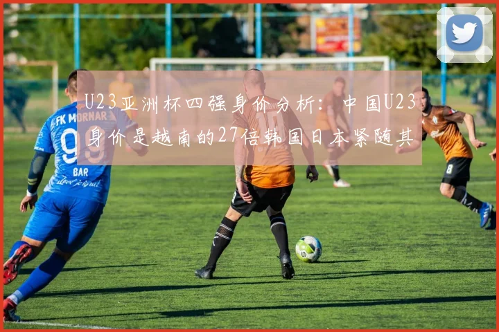 U23亚洲杯四强身价分析：中国U23身价是越南的27倍韩国日本紧随其后