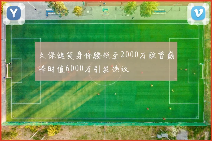 久保健英身价腰斩至2000万欧曾巅峰时值6000万引发热议