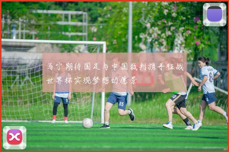 马宁期待国足与中国裁判携手征战世界杯实现梦想的愿景