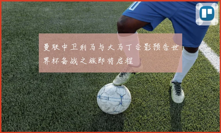 曼联中卫利马与大马丁合影预告世界杯备战之旅即将启程