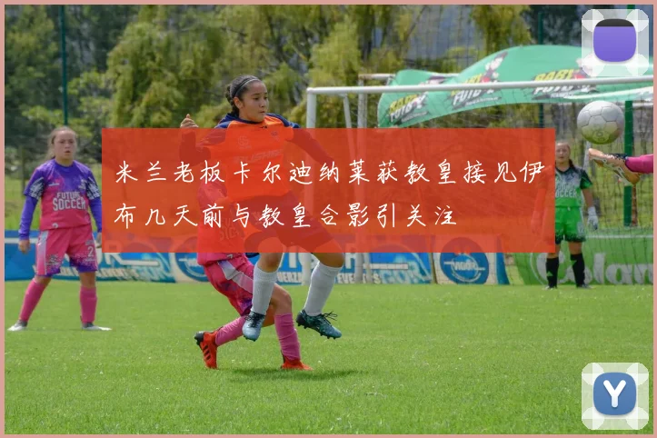 米兰老板卡尔迪纳莱获教皇接见伊布几天前与教皇合影引关注
