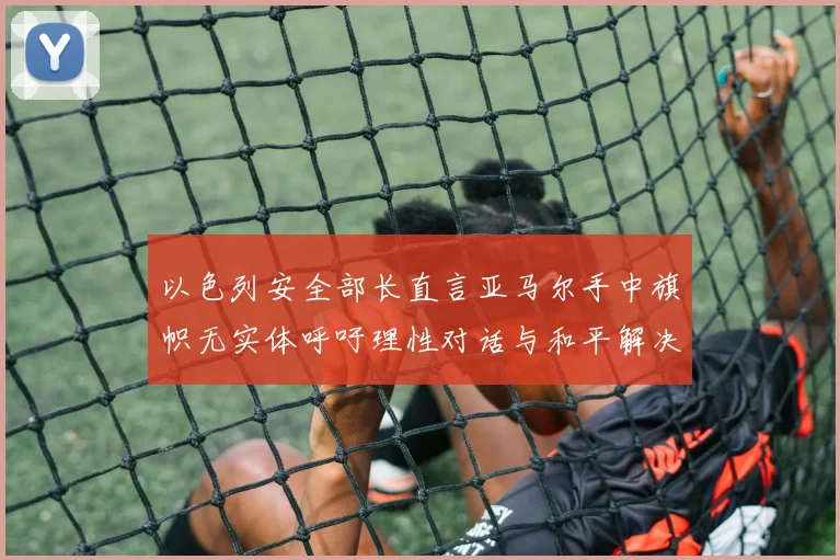 以色列安全部长直言亚马尔手中旗帜无实体呼吁理性对话与和平解决方案