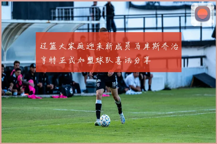 辽篮大家庭迎来新成员马库斯乔治亨特正式加盟球队喜讯分享