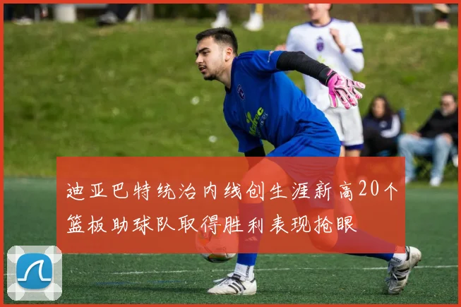 迪亚巴特统治内线创生涯新高20个篮板助球队取得胜利表现抢眼