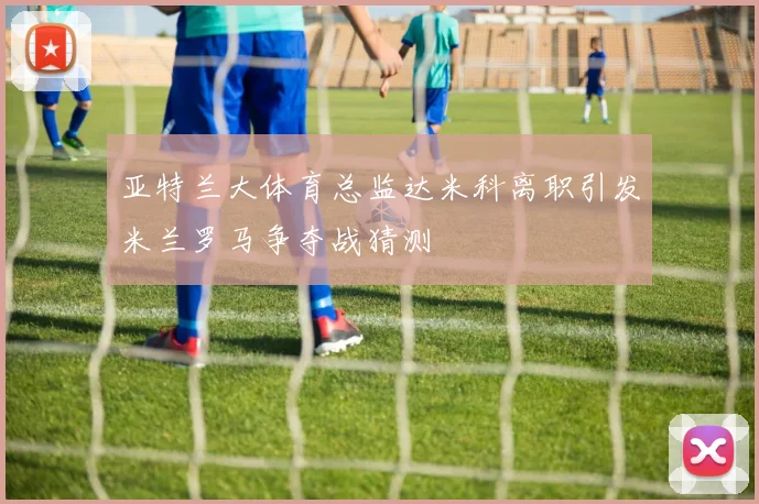 亚特兰大体育总监达米科离职引发米兰罗马争夺战猜测