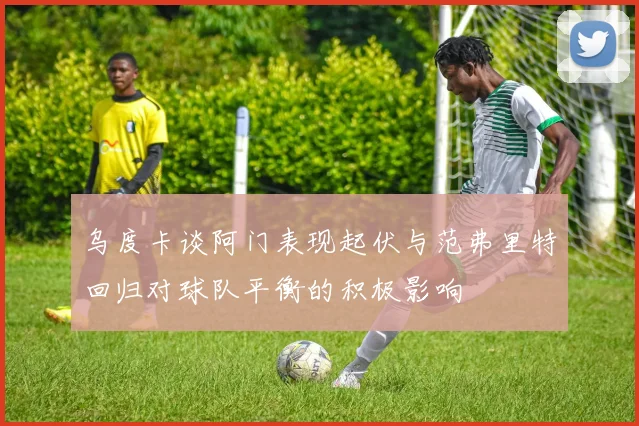 乌度卡谈阿门表现起伏与范弗里特回归对球队平衡的积极影响