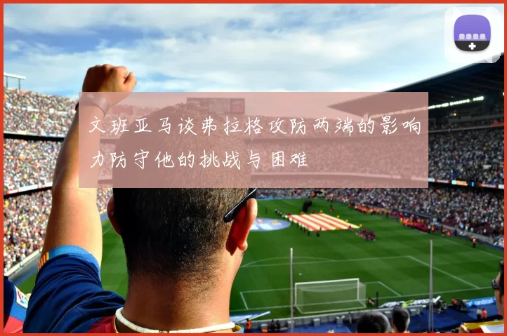 文班亚马谈弗拉格攻防两端的影响力防守他的挑战与困难