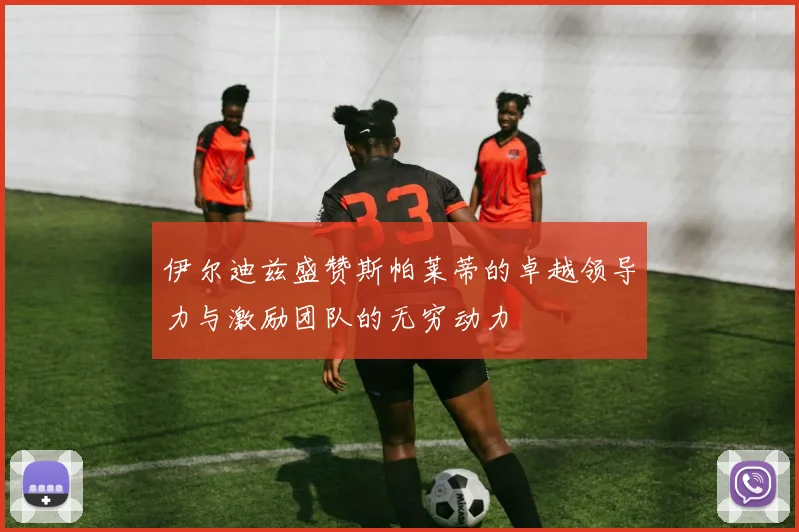 伊尔迪兹盛赞斯帕莱蒂的卓越领导力与激励团队的无穷动力