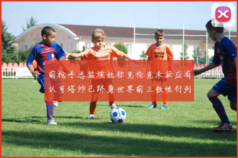 前枪手总监埃杜称克伦克未获应有认可塔帅已跻身世界前三教练行列