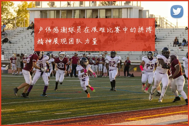 卢伟感谢球员在艰难比赛中的拼搏精神展现团队力量