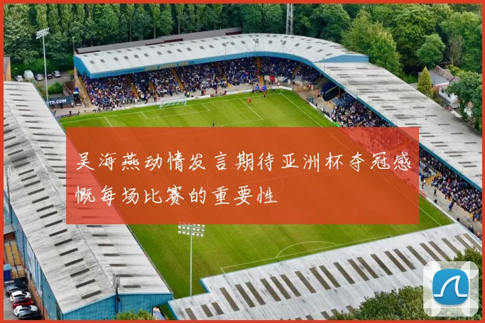 吴海燕动情发言期待亚洲杯夺冠感慨每场比赛的重要性