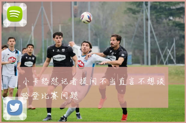 小卡怒怼记者提问不当直言不想谈哈登比赛问题