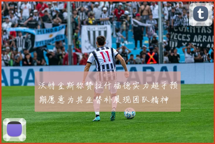 沃特金斯称赞拉什福德实力超乎预期愿意为其坐替补展现团队精神
