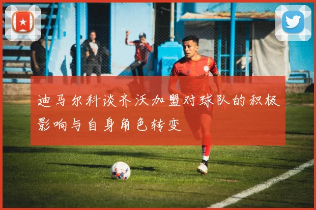 迪马尔科谈齐沃加盟对球队的积极影响与自身角色转变