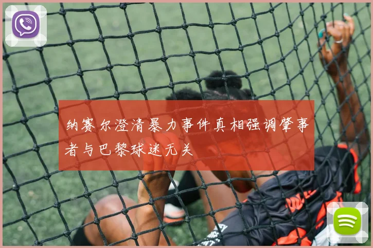 纳赛尔澄清暴力事件真相强调肇事者与巴黎球迷无关